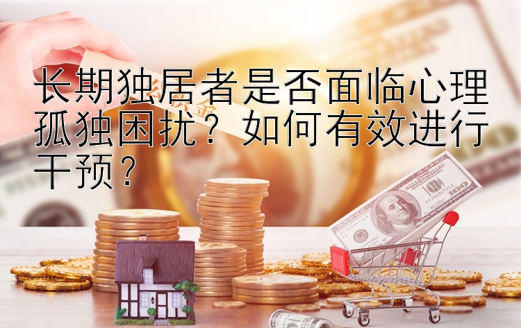 长期独居者是否面临心理孤独困扰？如何有效进行干预？