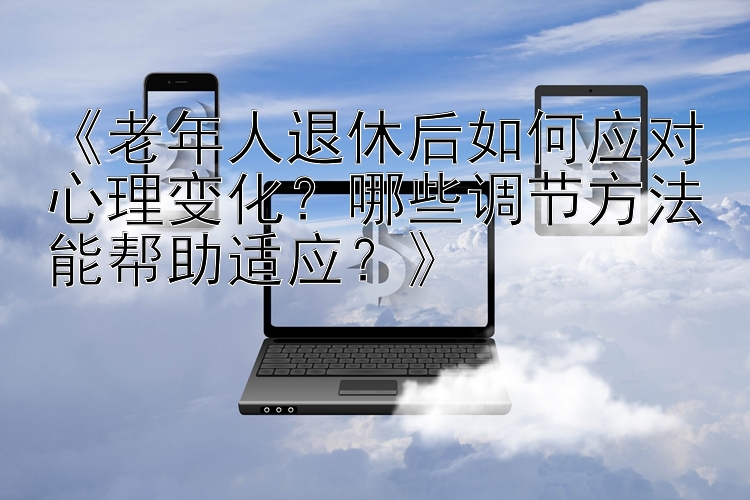 《老年人退休后如何应对心理变化？哪些调节方法能帮助适应？》