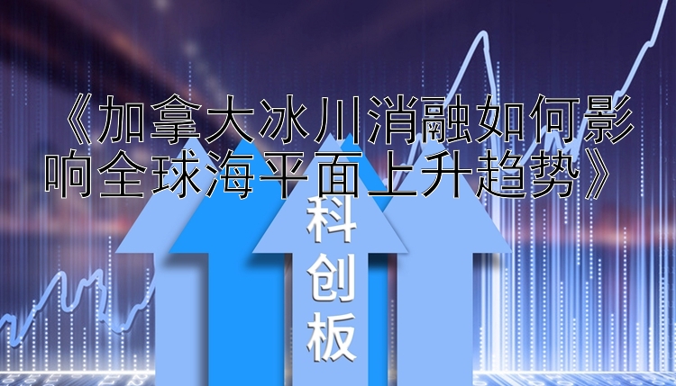 《加拿大冰川消融如何影响全球海平面上升趋势》