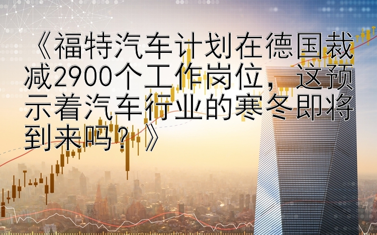 《福特汽车计划在德国裁减2900个工作岗位，这预示着汽车行业的寒冬即将到来吗？》