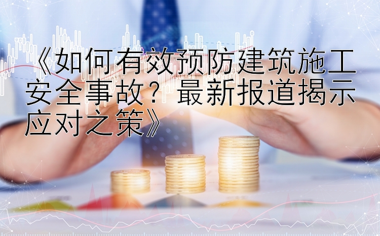 《如何有效预防建筑施工安全事故？最新报道揭示应对之策》