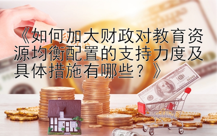 《如何加大财政对教育资源均衡配置的支持力度及具体措施有哪些？》