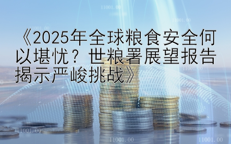 《2025年全球粮食安全何以堪忧？世粮署展望报告揭示严峻挑战》