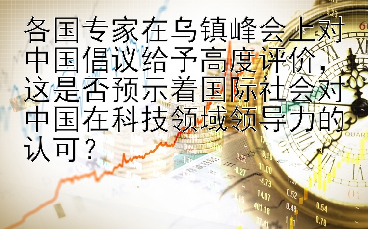 各国专家在乌镇峰会上对中国倡议给予高度评价，这是否预示着国际社会对中国在科技领域领导力的认可？