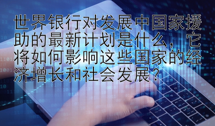 世界银行对发展中国家援助的最新计划是什么，它将如何影响这些国家的经济增长和社会发展？