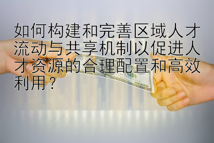 如何构建和完善区域人才流动与共享机制以促进人才资源的合理配置和高效利用？