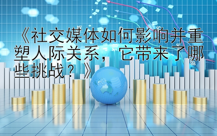 《社交媒体如何影响并重塑人际关系，它带来了哪些挑战？》