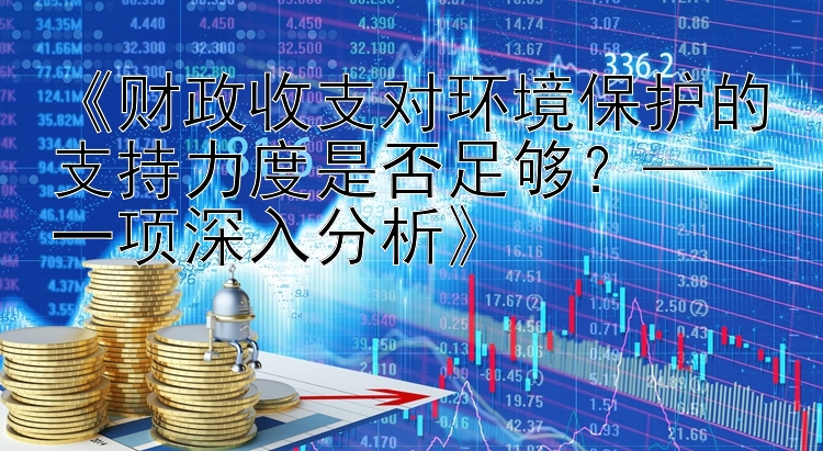 《财政收支对环境保护的支持力度是否足够？——一项深入分析》