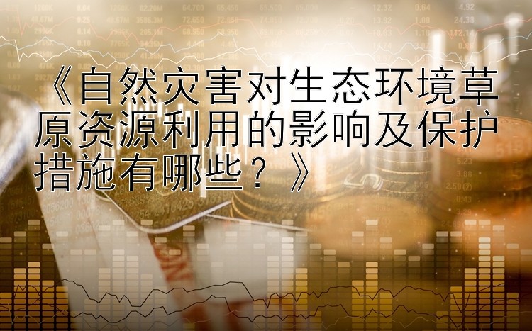 《自然灾害对生态环境草原资源利用的影响及保护措施有哪些？》