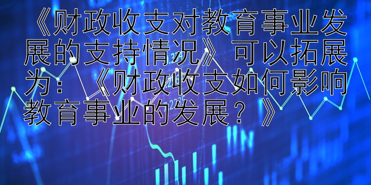 《财政收支对教育事业发展的支持情况》可以拓展为：《财政收支如何影响教育事业的发展？》