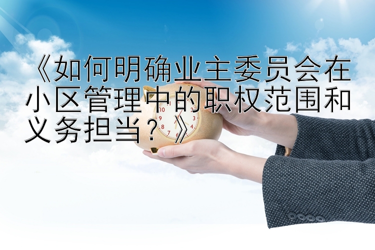 《如何明确业主委员会在小区管理中的职权范围和义务担当？》