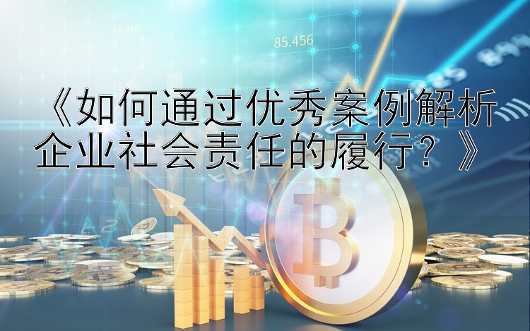 《如何通过优秀案例解析企业社会责任的履行？》