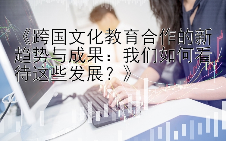 《跨国文化教育合作的新趋势与成果：我们如何看待这些发展？》