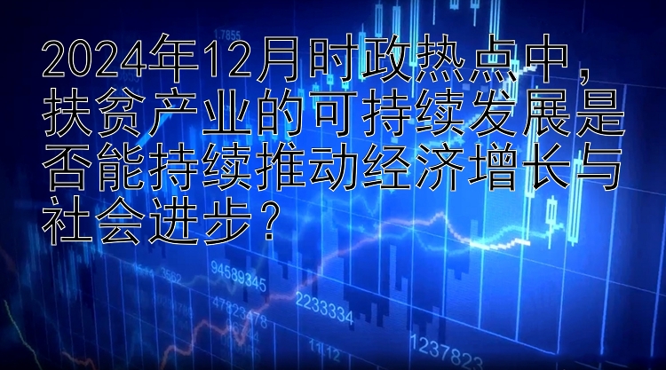 2024年12月时政热点中，扶贫产业的可持续发展是否能持续推动经济增长与社会进步？