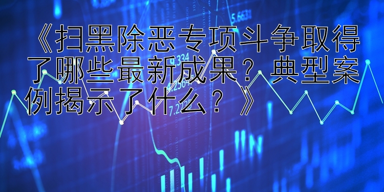 《扫黑除恶专项斗争取得了哪些最新成果？典型案例揭示了什么？》