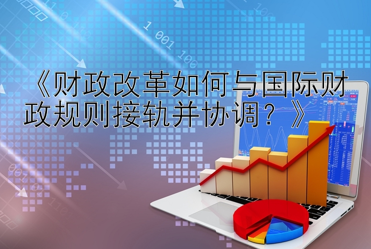 《财政改革如何与国际财政规则接轨并协调？》