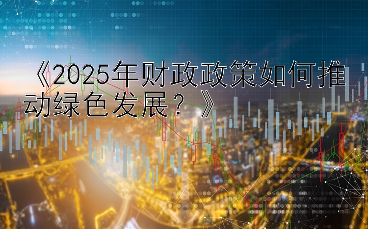 《2025年财政政策如何推动绿色发展？》