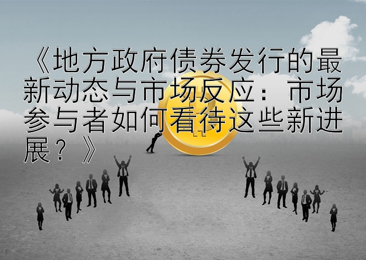 《地方政府债券发行的最新动态与市场反应：市场参与者如何看待这些新进展？》