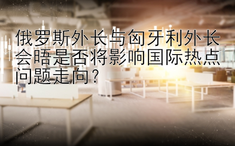 俄罗斯外长与匈牙利外长会晤是否将影响国际热点问题走向？