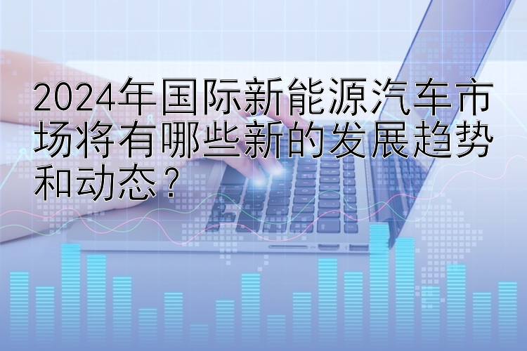 2024年国际新能源汽车市场将有哪些新的发展趋势和动态？