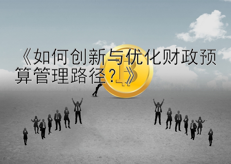 《如何创新与优化财政预算管理路径？》