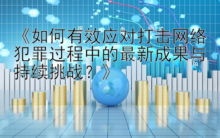 《如何有效应对打击网络犯罪过程中的最新成果与持续挑战？》