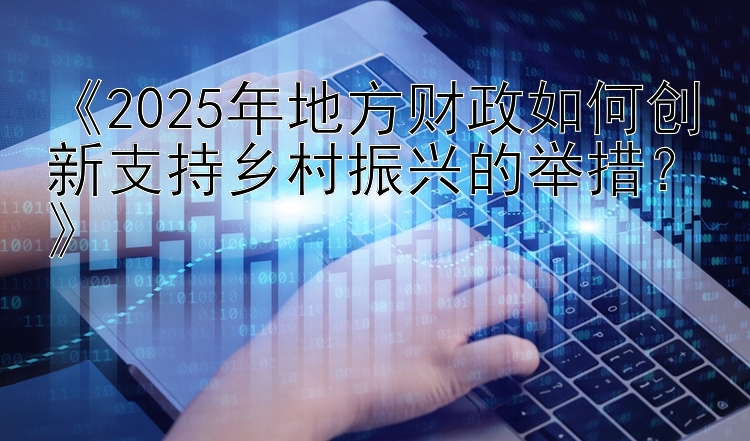 《2025年地方财政如何创新支持乡村振兴的举措？》