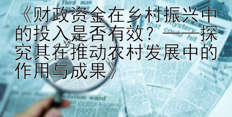 《财政资金在乡村振兴中的投入是否有效？——探究其在推动农村发展中的作用与成果》