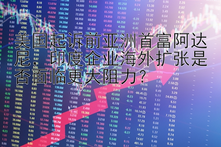 美国起诉前亚洲首富阿达尼，印度企业海外扩张是否面临更大阻力？