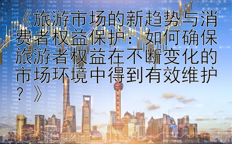 《旅游市场的新趋势与消费者权益保护：如何确保旅游者权益在不断变化的市场环境中得到有效维护？》