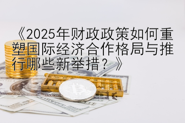 《2025年财政政策如何重塑国际经济合作格局与推行哪些新举措？》