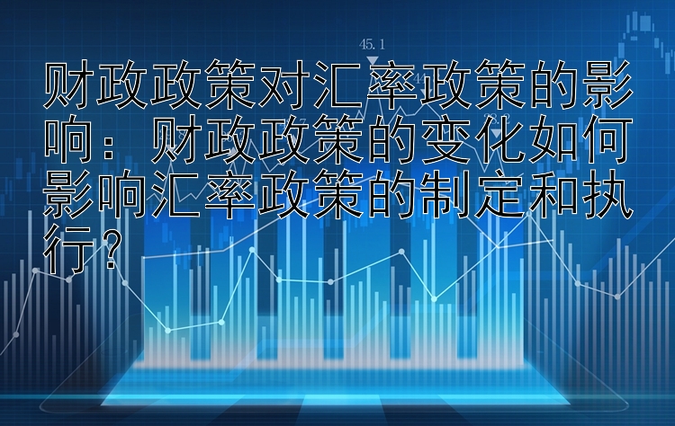 财政政策对汇率政策的影响：财政政策的变化如何影响汇率政策的制定和执行？