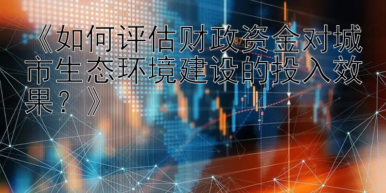 《如何评估财政资金对城市生态环境建设的投入效果？》