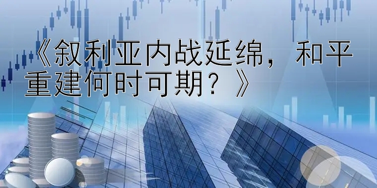 《叙利亚内战延绵，和平重建何时可期？》