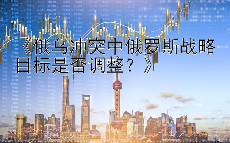 《俄乌冲突中俄罗斯战略目标是否调整？》