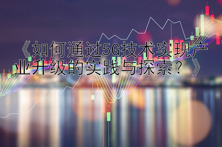 《如何通过5G技术实现产业升级的实践与探索？》