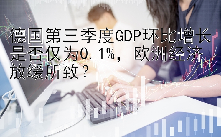 德国第三季度GDP环比增长是否仅为0.1%，欧洲经济放缓所致？