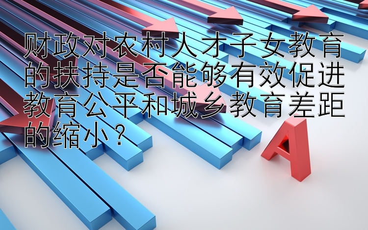 财政对农村人才子女教育的扶持是否能够有效促进教育公平和城乡教育差距的缩小？