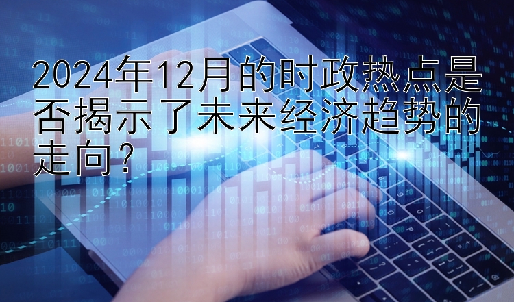 2024年12月的时政热点是否揭示了未来经济趋势的走向？