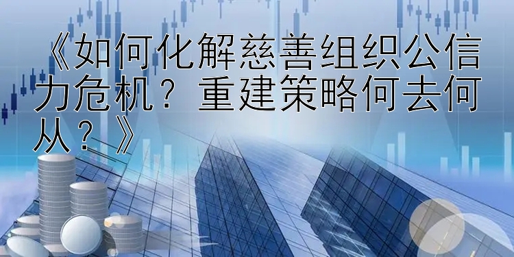 《如何化解慈善组织公信力危机？重建策略何去何从？》