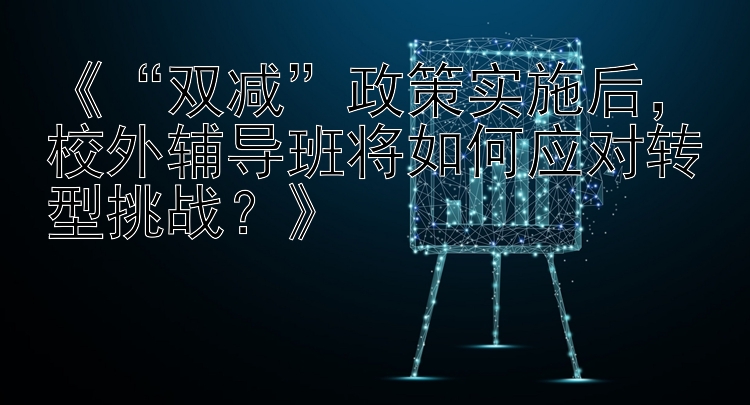 《“双减”政策实施后，校外辅导班将如何应对转型挑战？》