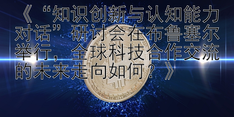 《“知识创新与认知能力对话”研讨会在布鲁塞尔举行，全球科技合作交流的未来走向如何？》