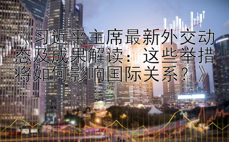 《习近平主席最新外交动态及成果解读：这些举措将如何影响国际关系？》