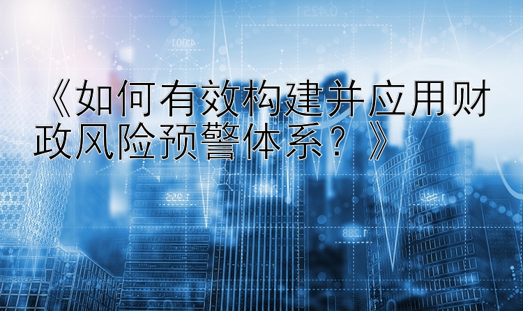 《如何有效构建并应用财政风险预警体系？》