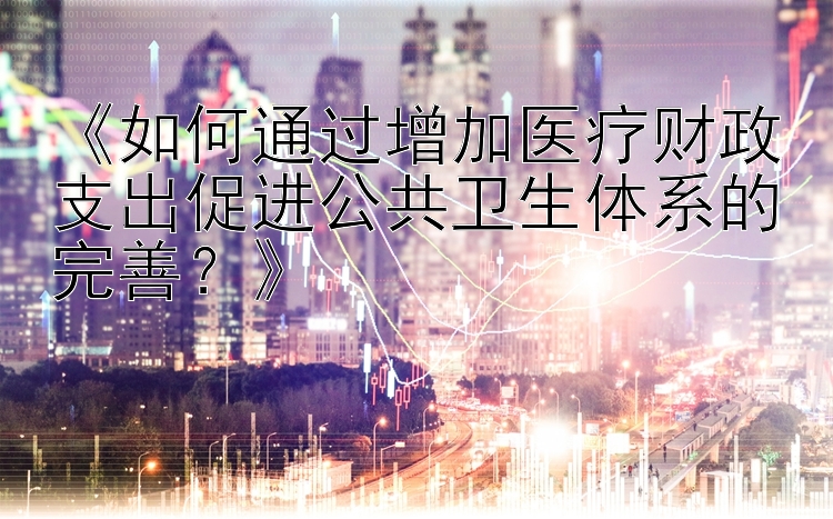 《如何通过增加医疗财政支出促进公共卫生体系的完善？》